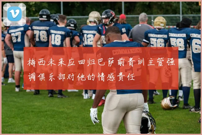 梅西未来应回归巴萨前青训主管强调俱乐部对他的情感责任