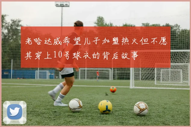 老哈达威希望儿子加盟热火但不愿其穿上10号球衣的背后故事