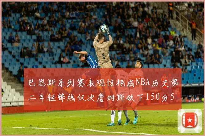 巴恩斯系列赛表现惊艳成NBA历史第二年轻锋线仅次詹姆斯砍下150分50助