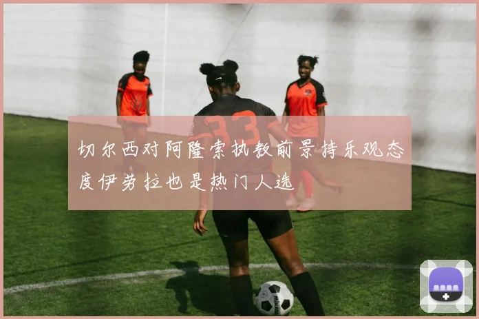切尔西对阿隆索执教前景持乐观态度伊劳拉也是热门人选