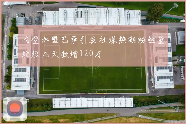 戈登加盟巴萨引发社媒热潮粉丝量短短几天激增120万