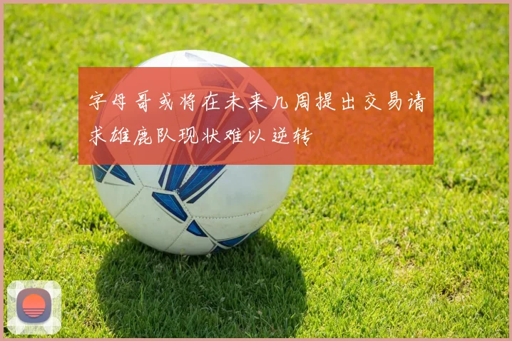 字母哥或将在未来几周提出交易请求雄鹿队现状难以逆转